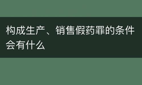 构成生产、销售假药罪的条件会有什么
