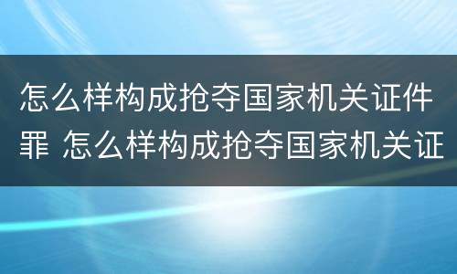 怎么样构成抢夺国家机关证件罪 怎么样构成抢夺国家机关证件罪的罪名