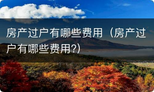 房产过户有哪些费用（房产过户有哪些费用?）