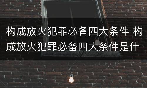 构成放火犯罪必备四大条件 构成放火犯罪必备四大条件是什么