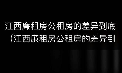 江西廉租房公租房的差异到底（江西廉租房公租房的差异到底多大）