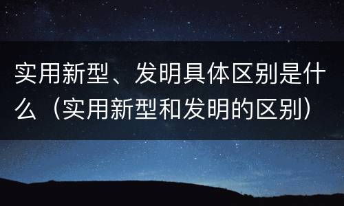 实用新型、发明具体区别是什么（实用新型和发明的区别）