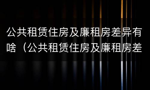公共租赁住房及廉租房差异有啥（公共租赁住房及廉租房差异有啥区别）