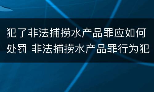 犯了非法捕捞水产品罪应如何处罚 非法捕捞水产品罪行为犯