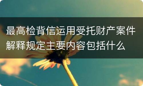 最高检背信运用受托财产案件解释规定主要内容包括什么