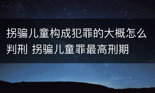 拐骗儿童构成犯罪的大概怎么判刑 拐骗儿童罪最高刑期