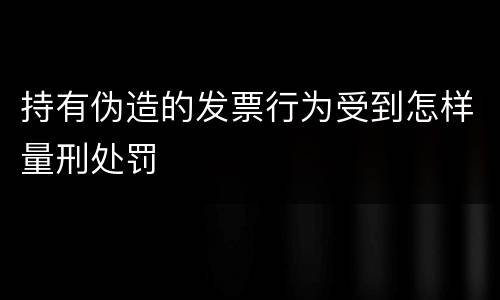 持有伪造的发票行为受到怎样量刑处罚