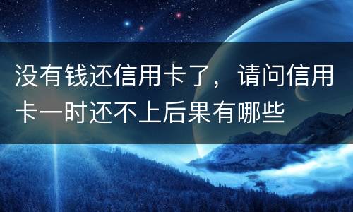 没有钱还信用卡了，请问信用卡一时还不上后果有哪些