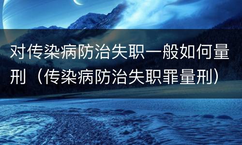 对传染病防治失职一般如何量刑（传染病防治失职罪量刑）