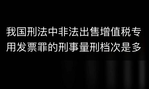 我国刑法中非法出售增值税专用发票罪的刑事量刑档次是多少