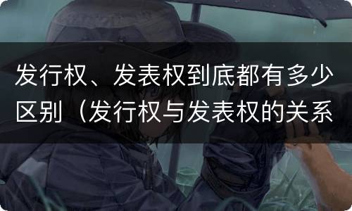 发行权、发表权到底都有多少区别（发行权与发表权的关系）