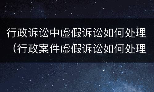行政诉讼中虚假诉讼如何处理（行政案件虚假诉讼如何处理）