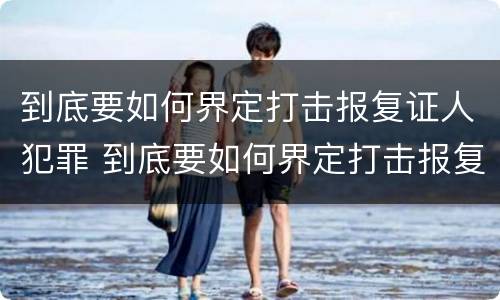 到底要如何界定打击报复证人犯罪 到底要如何界定打击报复证人犯罪行为