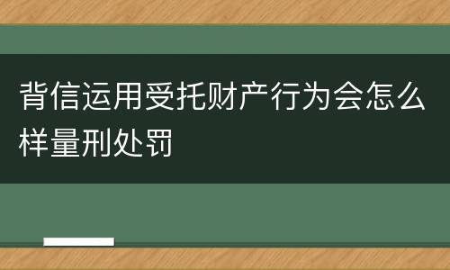 背信运用受托财产行为会怎么样量刑处罚