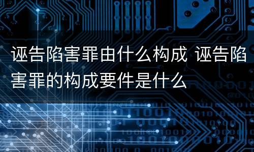 诬告陷害罪由什么构成 诬告陷害罪的构成要件是什么