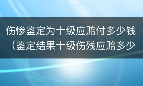伤惨鉴定为十级应赔付多少钱（鉴定结果十级伤残应赔多少）