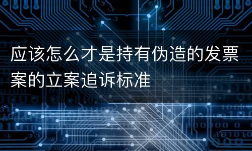 应该怎么才是持有伪造的发票案的立案追诉标准