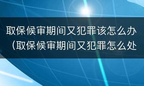 取保候审期间又犯罪该怎么办（取保候审期间又犯罪怎么处理）