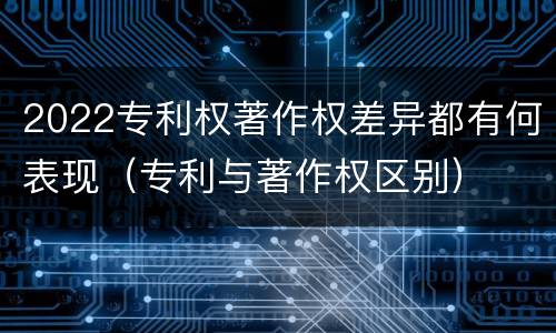 2022专利权著作权差异都有何表现（专利与著作权区别）