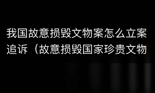 我国故意损毁文物案怎么立案追诉（故意损毁国家珍贵文物）