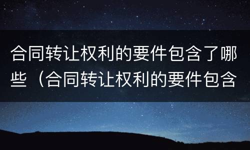 合同转让权利的要件包含了哪些（合同转让权利的要件包含了哪些内容）