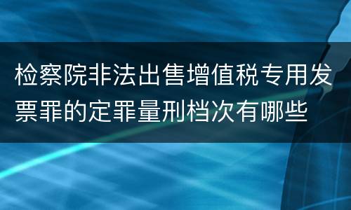 检察院非法出售增值税专用发票罪的定罪量刑档次有哪些