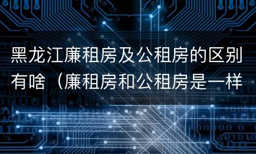 黑龙江廉租房及公租房的区别有啥（廉租房和公租房是一样的吗）