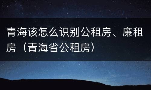 青海该怎么识别公租房、廉租房（青海省公租房）