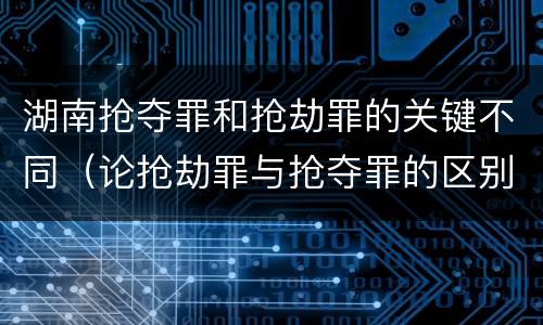 湖南抢夺罪和抢劫罪的关键不同（论抢劫罪与抢夺罪的区别）