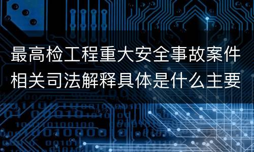 最高检工程重大安全事故案件相关司法解释具体是什么主要规定