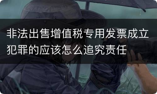 非法出售增值税专用发票成立犯罪的应该怎么追究责任