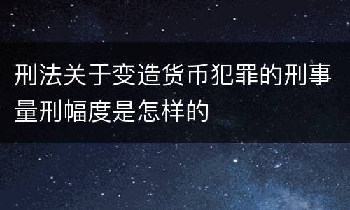 刑法关于变造货币犯罪的刑事量刑幅度是怎样的