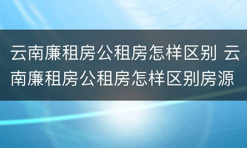 云南廉租房公租房怎样区别 云南廉租房公租房怎样区别房源
