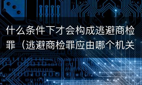 什么条件下才会构成逃避商检罪（逃避商检罪应由哪个机关侦办）