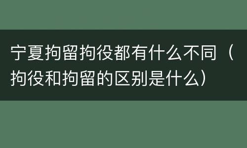 宁夏拘留拘役都有什么不同（拘役和拘留的区别是什么）