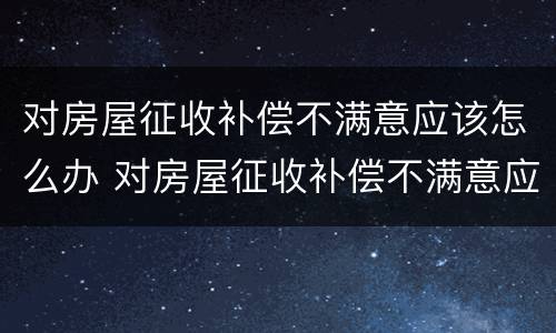 对房屋征收补偿不满意应该怎么办 对房屋征收补偿不满意应该怎么办呢