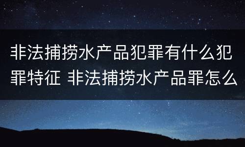 非法捕捞水产品犯罪有什么犯罪特征 非法捕捞水产品罪怎么判刑