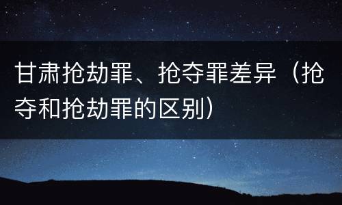 甘肃抢劫罪、抢夺罪差异（抢夺和抢劫罪的区别）