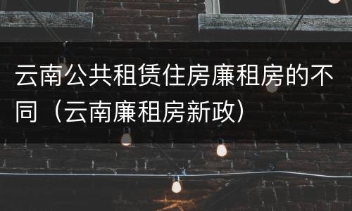 云南公共租赁住房廉租房的不同（云南廉租房新政）