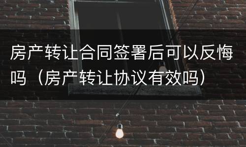 房产转让合同签署后可以反悔吗（房产转让协议有效吗）