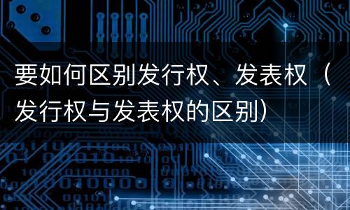 要如何区别发行权、发表权（发行权与发表权的区别）