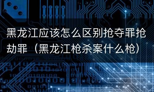 黑龙江应该怎么区别抢夺罪抢劫罪（黑龙江枪杀案什么枪）