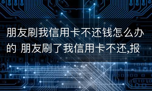 朋友刷我信用卡不还钱怎么办的 朋友刷了我信用卡不还,报警有用吗