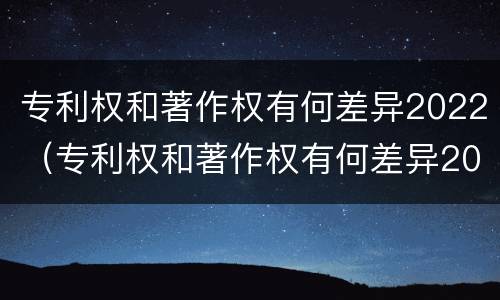 专利权和著作权有何差异2022（专利权和著作权有何差异2022年）