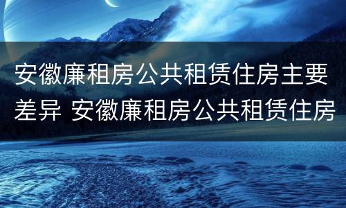 安徽廉租房公共租赁住房主要差异 安徽廉租房公共租赁住房主要差异有哪些