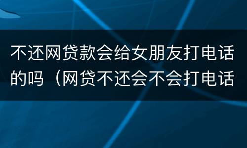 不还网贷款会给女朋友打电话的吗（网贷不还会不会打电话给亲朋好友）