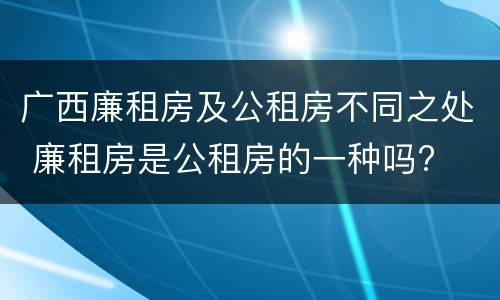 广西廉租房及公租房不同之处 廉租房是公租房的一种吗?