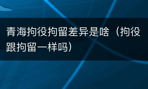 青海拘役拘留差异是啥（拘役跟拘留一样吗）