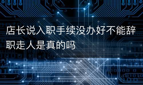 店长说入职手续没办好不能辞职走人是真的吗