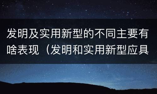 发明及实用新型的不同主要有啥表现（发明和实用新型应具备的条件）